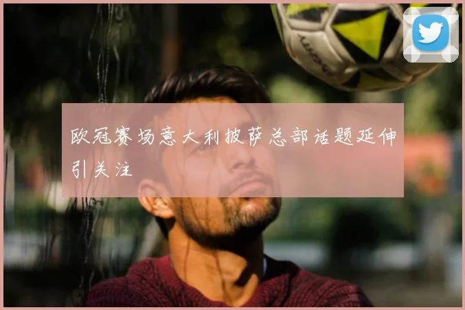 欧冠赛场意大利披萨总部话题延伸引关注