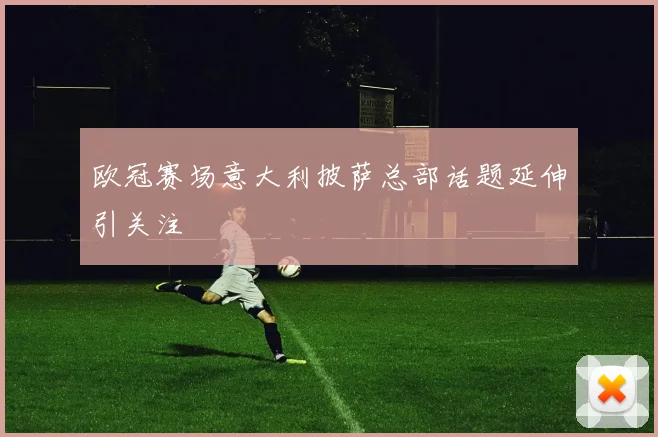 欧冠赛场意大利披萨总部话题延伸引关注