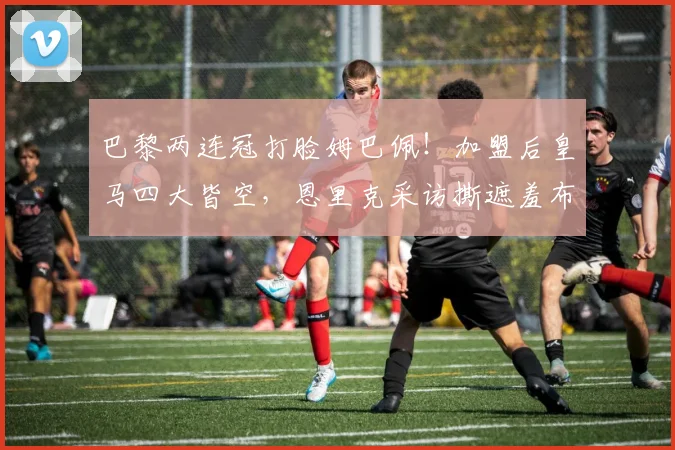 巴黎两连冠打脸姆巴佩!加盟后皇马四大皆空,恩里克采访撕遮羞布_欧冠_马德里_1