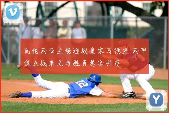 瓦伦西亚主场迎战皇家马德里 西甲焦点战看点与胜负悬念并存