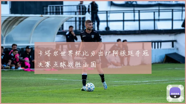 卡塔尔世界杯比分出炉阿根廷夺冠决赛点球战胜法国