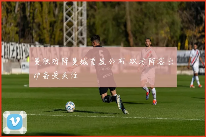 曼联对阵曼城首发公布 双方阵容出炉备受关注