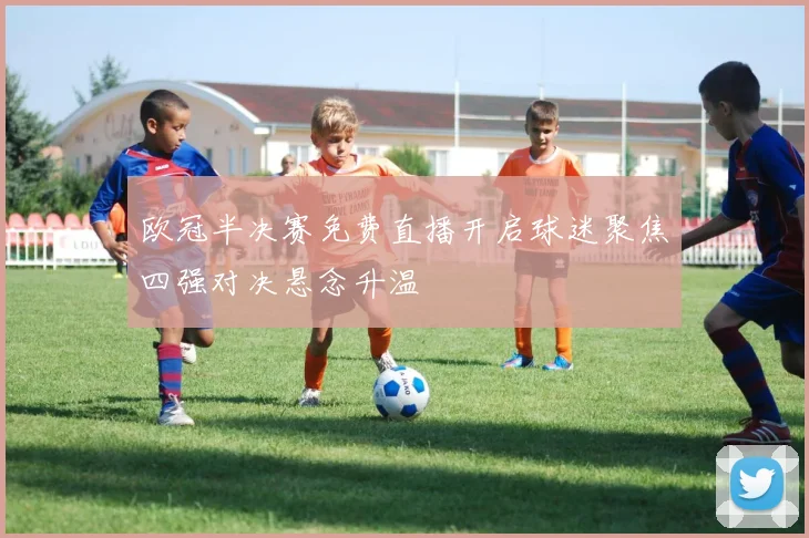 欧冠半决赛免费直播开启球迷聚焦四强对决悬念升温