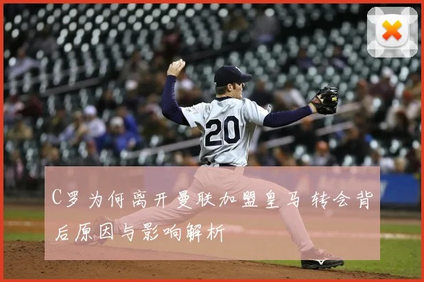 C罗为何离开曼联加盟皇马 转会背后原因与影响解析