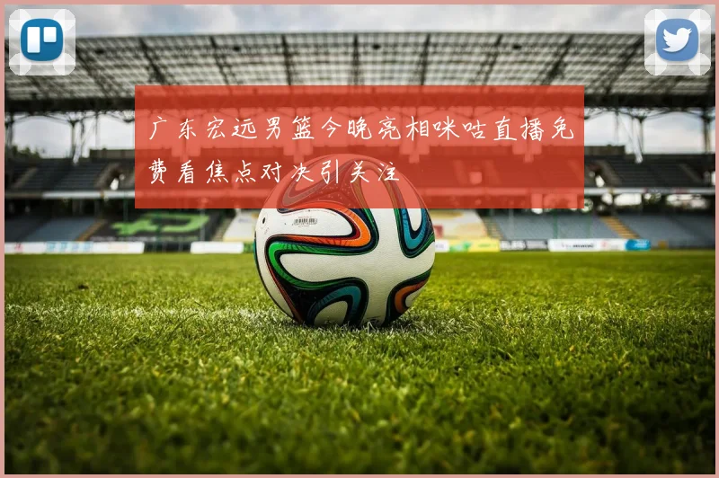 广东宏远男篮今晚亮相咪咕直播免费看焦点对决引关注