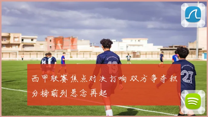 西甲联赛焦点对决打响 双方争夺积分榜前列悬念再起