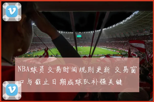 NBA球员交易时间规则更新 交易窗口与截止日期成球队补强关键