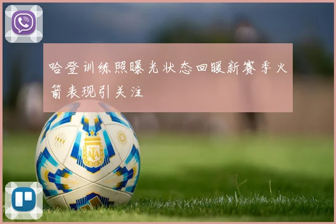 哈登训练照曝光状态回暖新赛季火箭表现引关注