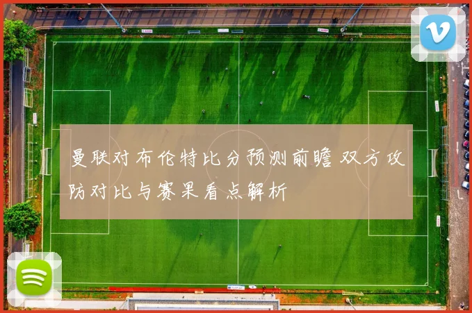 曼联对布伦特比分预测前瞻 双方攻防对比与赛果看点解析