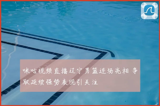 咪咕视频直播辽宁男篮连场亮相 争取延续强势表现引关注