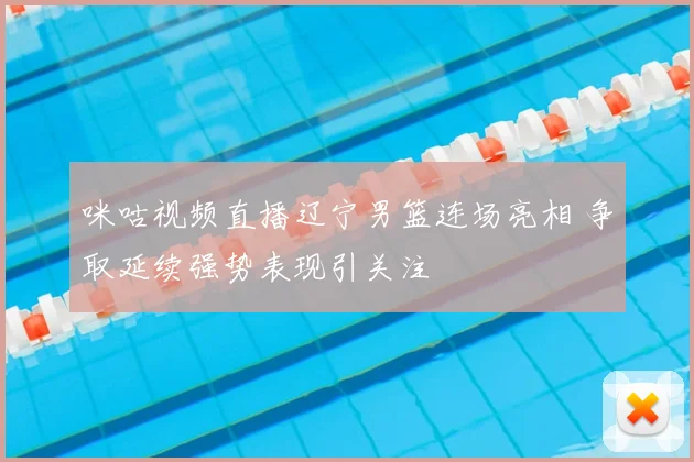 咪咕视频直播辽宁男篮连场亮相 争取延续强势表现引关注