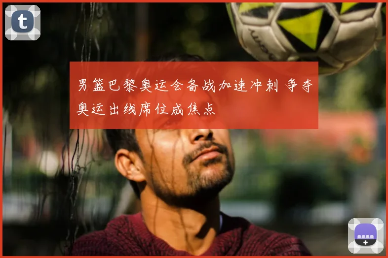 男篮巴黎奥运会备战加速冲刺 争夺奥运出线席位成焦点