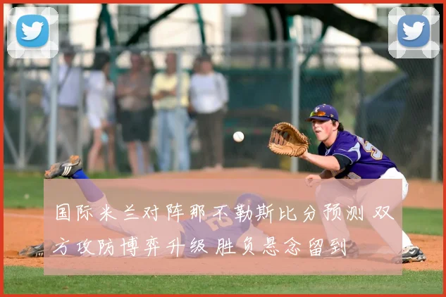 国际米兰对阵那不勒斯比分预测 双方攻防博弈升级 胜负悬念留到