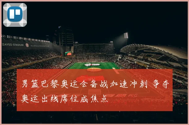 男篮巴黎奥运会备战加速冲刺 争夺奥运出线席位成焦点